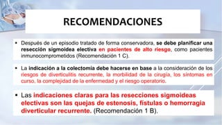  Después de un episodio tratado de forma conservadora, se debe planificar una
resección sigmoidea electiva en pacientes de alto riesgo, como pacientes
inmunocomprometidos (Recomendación 1 C).
RECOMENDACIONES
 La indicación a la colectomía debe hacerse en base a la consideración de los
riesgos de diverticulitis recurrente, la morbilidad de la cirugía, los síntomas en
curso, la complejidad de la enfermedad y el riesgo operatorio.
 Las indicaciones claras para las resecciones sigmoideas
electivas son las quejas de estenosis, fístulas o hemorragia
diverticular recurrente. (Recomendación 1 B).
 