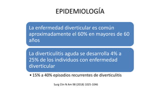 EPIDEMIOLOGÍA
La enfermedad diverticular es común
aproximadamente el 60% en mayores de 60
años
La diverticulitis aguda se desarrolla 4% a
25% de los individuos con enfermedad
diverticular
• 15% a 40% episodios recurrentes de diverticulitis
Surg Clin N Am 98 (2018) 1025-1046
 