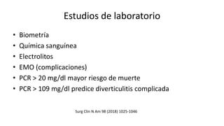 Estudios de laboratorio
• Biometría
• Química sanguínea
• Electrolitos
• EMO (complicaciones)
• PCR > 20 mg/dl mayor riesgo de muerte
• PCR > 109 mg/dl predice diverticulitis complicada
Surg Clin N Am 98 (2018) 1025-1046
 