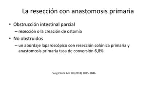 La resección con anastomosis primaria
• Obstrucción intestinal parcial
– resección o la creación de ostomía
• No obstruidos
– un abordaje laparoscópico con resección colónica primaria y
anastomosis primaria tasa de conversión 6,8%
Surg Clin N Am 98 (2018) 1025-1046
 