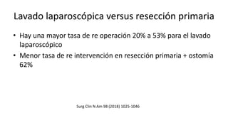 Lavado laparoscópica versus resección primaria
• Hay una mayor tasa de re operación 20% a 53% para el lavado
laparoscópico
• Menor tasa de re intervención en resección primaria + ostomía
62%
Surg Clin N Am 98 (2018) 1025-1046
 
