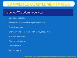 EXÁMENES COMPLEMENTARIOS
 Estudio de elección.
Aumento de la densidad de la grasa pericólica
 Colon diverticular
 Engrosamiento de la pared colónica mayor de 4 mm.
 Abscesos pericólicos.
 Abscesos a distancia.
 Peritonitis 16 %.
 S y E: 94 – 99 %
•Pemberton, et al. Clinical manifestations and diagnosis of acute diverticulitis in adults. UpToDate. May 2014
Imágenes;TC abdominopélvica:
 