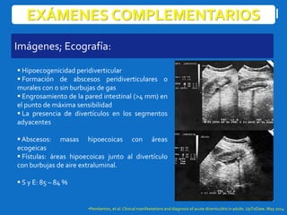 EXÁMENES COMPLEMENTARIOS
 Hipoecogenicidad peridiverticular
 Formación de abscesos peridiverticulares o
murales con o sin burbujas de gas
 Engrosamiento de la pared intestinal (>4 mm) en
el punto de máxima sensibilidad
 La presencia de divertículos en los segmentos
adyacentes
 Abscesos: masas hipoecoicas con áreas
ecogeicas
 Fístulas: áreas hipoecoicas junto al divertículo
con burbujas de aire extraluminal.
 S y E: 85 – 84 %
•Pemberton, et al. Clinical manifestations and diagnosis of acute diverticulitis in adults. UpToDate. May 2014
Imágenes; Ecografía:
 