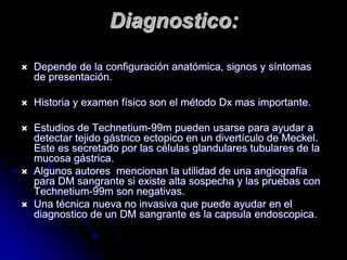 Diagnostico:

   Depende de la configuración anatómica, signos y síntomas
    de presentación.

   Historia y examen físico son el método Dx mas importante.

   Estudios de Technetium-99m pueden usarse para ayudar a
    detectar tejido gástrico ectopico en un divertículo de Meckel.
    Este es secretado por las células glandulares tubulares de la
    mucosa gástrica.
   Algunos autores mencionan la utilidad de una angiografía
    para DM sangrante si existe alta sospecha y las pruebas con
    Technetium-99m son negativas.
   Una técnica nueva no invasiva que puede ayudar en el
    diagnostico de un DM sangrante es la capsula endoscopica.
 