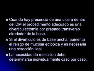  Cuando hay presencia de una ulcera dentro
  del DM el procedimento adecuado es una
  diverticulectomia por grapado transverso
  alrededor de la base.
 Si el diverticulo es de base ancha, aumenta
  el reisgo de mucosa ectopica y es necesaria
  una resección ileal.
 La necesidad de reseccion debe
  determinarse individualmente caso por caso.
 