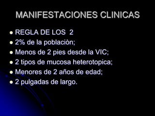 MANIFESTACIONES CLINICAS
 REGLA DE LOS 2
 2% de la poblaciòn;
 Menos de 2 pies desde la VIC;
 2 tipos de mucosa heterotopica;
 Menores de 2 años de edad;
 2 pulgadas de largo.
 