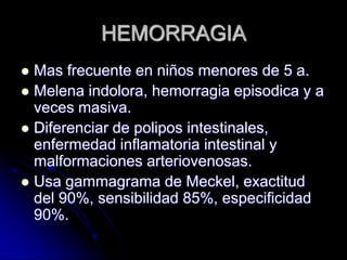 HEMORRAGIA
 Mas frecuente en niños menores de 5 a.
 Melena indolora, hemorragia episodica y a
  veces masiva.
 Diferenciar de polipos intestinales,
  enfermedad inflamatoria intestinal y
  malformaciones arteriovenosas.
 Usa gammagrama de Meckel, exactitud
  del 90%, sensibilidad 85%, especificidad
  90%.
 