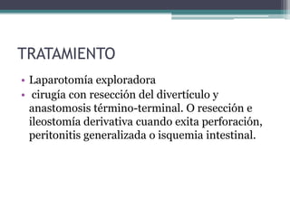TRATAMIENTO
• Laparotomía exploradora
• cirugía con resección del divertículo y
  anastomosis término-terminal. O resección e
  ileostomía derivativa cuando exita perforación,
  peritonitis generalizada o isquemia intestinal.
 