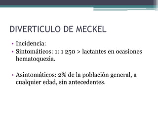 DIVERTICULO DE MECKEL
• Incidencia:
• Sintomáticos: 1: 1 250 > lactantes en ocasiones
  hematoquezia.

• Asintomáticos: 2% de la población general, a
  cualquier edad, sin antecedentes.
 
