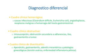 Diagnostico diferencial
• Cuadro clínico hemorrágico:
ocausas infecciosas (Clostridium difficile, Escherichia coli), angiodisplasias,
neoplasias malignas o hemorragia del tracto gastrointestinal.
• Cuadro clínico obstructivo:
o Intususcepción, obstrucción secundaria a adherencias, íleo,
gastroenteritis o tumor.
• Cuadro clínico de diverticulitis:
o Apendicitis, gastroenteritis, adenitis mesentérica y patologías
ginecológicas (torsión ovárica, enfermedad inflamatoria pélvica).
 