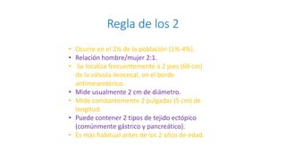 Regla de los 2
• Ocurre en el 2% de la población (1%-4%).
• Relación hombre/mujer 2:1.
• Se localiza frecuentemente a 2 pies (60 cm)
de la válvula ileocecal, en el borde
antimesentérico.
• Mide usualmente 2 cm de diámetro.
• Mide constantemente 2 pulgadas (5 cm) de
longitud.
• Puede contener 2 tipos de tejido ectópico
(comúnmente gástrico y pancreático).
• Es más habitual antes de los 2 años de edad.
 