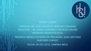 SESIÓN CLÍNICA
PRESIDEN: DR. JOSÉ GALLEGOS VENEGAS (CIRUJANO
PEDIATRA) / DR. JORGE LEONARDO DÁVALOS VALDÉZ
(PEDIATRA NEONATÓLOGO).
PRESENTA MÉDICO INTERNO DE PREGRADO: JUAN ANTONIO
HURTADO CHÁVEZ.
FECHA: 06/05/2016. ZAMORA MICH.
 