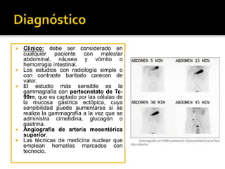  Clìnico: debe ser considerado en
cualquier paciente con malestar
abdominal, náusea y vómito o
hemorragia intestinal.
 Los estudios con radiología simple o
con contraste baritado carecen de
valor.
 El estudio más sensible es la
gammagrafía con pertecnetato de Tc-
99m, que es captado por las células de
la mucosa gástrica ectópica, cuya
sensibilidad puede aumentarse si se
realiza la gammagrafía a la vez que se
administra cimetidina, glucagón o
gastrina.
 Angiografía de arteria mesentérica
superior.
 Las técnicas de medicina nuclear que
emplean hematíes marcados con
tecnecio.
 