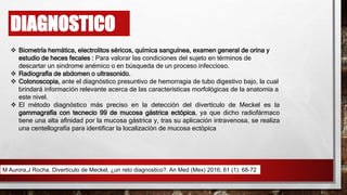 DIAGNOSTICO
 Biometría hemática, electrolitos séricos, química sanguínea, examen general de orina y
estudio de heces fecales : Para valorar las condiciones del sujeto en términos de
descartar un síndrome anémico o en búsqueda de un proceso infeccioso.
 Radiografía de abdomen o ultrasonido.
 Colonoscopia, ante el diagnóstico presuntivo de hemorragia de tubo digestivo bajo, la cual
brindará información relevante acerca de las características morfológicas de la anatomía a
este nivel.
 El método diagnóstico más preciso en la detección del divertículo de Meckel es la
gammagrafía con tecnecio 99 de mucosa gástrica ectópica, ya que dicho radiofármaco
tiene una alta afinidad por la mucosa gástrica y, tras su aplicación intravenosa, se realiza
una centellografía para identificar la localización de mucosa ectópica
M Aurora,J Rocha. Divertículo de Meckel, ¿un reto diagnostico?. An Med (Mex) 2016; 61 (1): 68-72
 