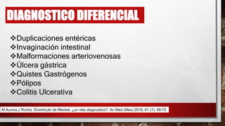 Duplicaciones entéricas
Invaginación intestinal
Malformaciones arteriovenosas
Úlcera gástrica
Quistes Gastrógenos
Pólipos
Colitis Ulcerativa
DIAGNOSTICO DIFERENCIAL
M Aurora,J Rocha. Divertículo de Meckel, ¿un reto diagnostico?. An Med (Mex) 2016; 61 (1): 68-72
 