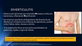 DIVERTICULITIS
• Obstrucción del lumen por enterolitoectasia e infección
bacteriana, inflamaciónperforación
• los síntomas que llevan al diagnóstico del divertículo de
Meckel son similares a los síntomas de apendicitis, pueden
incluir fiebre, dolor, náusea y vómito.
• A la exploración física se encuentra sensibilidad a la
palpación, rigidez y signo de rebote.
El diagnóstico diferencial incluye apendicitis, gastroenteritis, adenitis mesentérica y patologías ginecológicas
(torsión ovárica, enfermedad inlamatoria pélvica)
F. Charles Brunicardi, SCHWARTZ MANUAL DE CIRUGÍA, 8ª edición, México, 2007, pag 730-731
M. Ruíz-Celorioa , F. Higuera-de la Tijerab y E. Pérez-Torresc, El divertículo de Meckel, Rev Med Hosp Gen Méx 2014;77(2):88-92
 