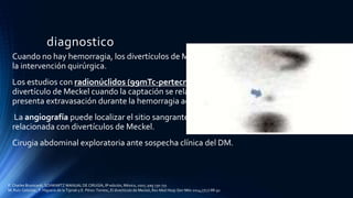 diagnostico
Cuando no hay hemorragia, los divertículos de Meckel rara vez se diagnostican antes de
la intervención quirúrgica.
Los estudios con radionúclidos (99mTc-pertecnetato) sugieren el diagnóstico de
divertículo de Meckel cuando la captación se relaciona con mucosa gástrica ectópica o se
presenta extravasación durante la hemorragia activa.
La angiografía puede localizar el sitio sangrante durante una hemorragia aguda
relacionada con divertículos de Meckel.
Cirugia abdominal exploratoria ante sospecha clínica del DM.
F. Charles Brunicardi, SCHWARTZ MANUAL DE CIRUGÍA, 8ª edición, México, 2007, pag 730-731
M. Ruíz-Celorioa , F. Higuera-de la Tijerab y E. Pérez-Torresc, El divertículo de Meckel, Rev Med Hosp Gen Méx 2014;77(2):88-92
 