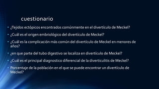 cuestionario
• ¿Tejidos ectópicos encontrados comúnmente en el divertículo de Meckel?
• ¿Cuál es el origen embriológico del divertículo de Meckel?
• ¿Cuál es la complicación más común del divertículo de Meckel en menores de
años?
• ¿en que parte del tubo digestivo se localiza en divertículo de Meckel?
• ¿Cuál es el principal diagnostico diferencial de la diverticulitis de Meckel?
• Porcentaje de la población en el que se puede encontrar un divertículo de
Meckel?
 