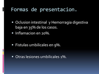 Formas de presentacion.
 Oclusion intestinal y Hemorragia digestiva
baja en 35% de los casos.
 Inflamacion en 20%.
 Fistulas umbilicales en 9%.
 Otras lesiones umbilicales 1%.
 