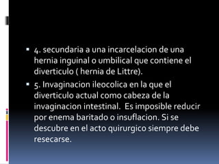  4. secundaria a una incarcelacion de una
hernia inguinal o umbilical que contiene el
diverticulo ( hernia de Littre).
 5. Invaginacion ileocolica en la que el
diverticulo actual como cabeza de la
invaginacion intestinal. Es imposible reducir
por enema baritado o insuflacion. Si se
descubre en el acto quirurgico siempre debe
resecarse.
 