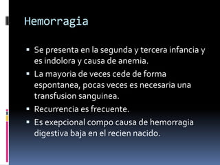 Hemorragia
 Se presenta en la segunda y tercera infancia y
es indolora y causa de anemia.
 La mayoria de veces cede de forma
espontanea, pocas veces es necesaria una
transfusion sanguinea.
 Recurrencia es frecuente.
 Es exepcional compo causa de hemorragia
digestiva baja en el recien nacido.
 