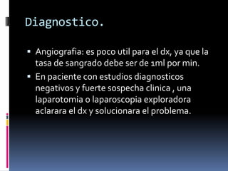 Diagnostico.
 Angiografia: es poco util para el dx, ya que la
tasa de sangrado debe ser de 1ml por min.
 En paciente con estudios diagnosticos
negativos y fuerte sospecha clinica , una
laparotomia o laparoscopia exploradora
aclarara el dx y solucionara el problema.
 