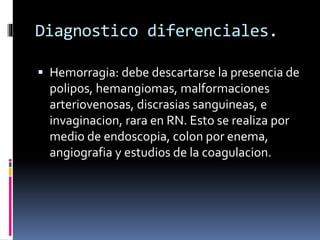 Diagnostico diferenciales.
 Hemorragia: debe descartarse la presencia de
polipos, hemangiomas, malformaciones
arteriovenosas, discrasias sanguineas, e
invaginacion, rara en RN. Esto se realiza por
medio de endoscopia, colon por enema,
angiografia y estudios de la coagulacion.
 