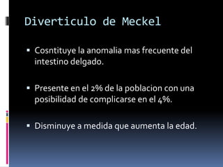 Diverticulo de Meckel
 Cosntituye la anomalia mas frecuente del
intestino delgado.
 Presente en el 2% de la poblacion con una
posibilidad de complicarse en el 4%.
 Disminuye a medida que aumenta la edad.
 