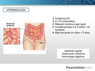 EPIDEMIOLOGÍA






Incidencia 2%
5-17% sintomático
Relación hombre-mujer igual
Complicaciones 3 a 4 veces > en
hombres.
 Más frecuente en niños < 2 años

Abdomen agudo
Obstrucción intestinal
Hemorragia digestiva

 