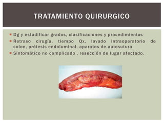 TRATAMIENTO QUIRURGICO
 Dg y estadificar grados, clasificaciones y procedimientos
 Retraso cirugía, tiempo Qx, lavado intraoperatorio
colon, prótesis endoluminal, aparatos de autosutura
 Sintomático no complicado , resección de lugar afectado.

de

 