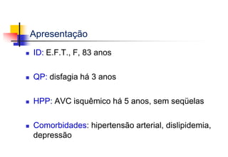 Apresentação
 ID: E.F.T., F, 83 anos
 QP: disfagia há 3 anos
 HPP: AVC isquêmico há 5 anos, sem seqüelas
 Comorbidades: hipertensão arterial, dislipidemia,
depressão
 