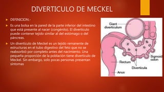 DIVERTICULO DE MECKEL
 DEFINICION.-
 Es una bolsa en la pared de la parte inferior del intestino
que está presente al nacer (congénito). El divertículo
puede contener tejido similar al del estómago o del
páncreas.
 Un divertículo de Meckel es un tejido remanente de
estructuras en el tubo digestivo del feto que no se
reabsorbió por completo antes del nacimiento. Una
pequeña proporción de la población tiene divertículo de
Meckel. Sin embargo, solo pocas personas presentan
síntomas
 