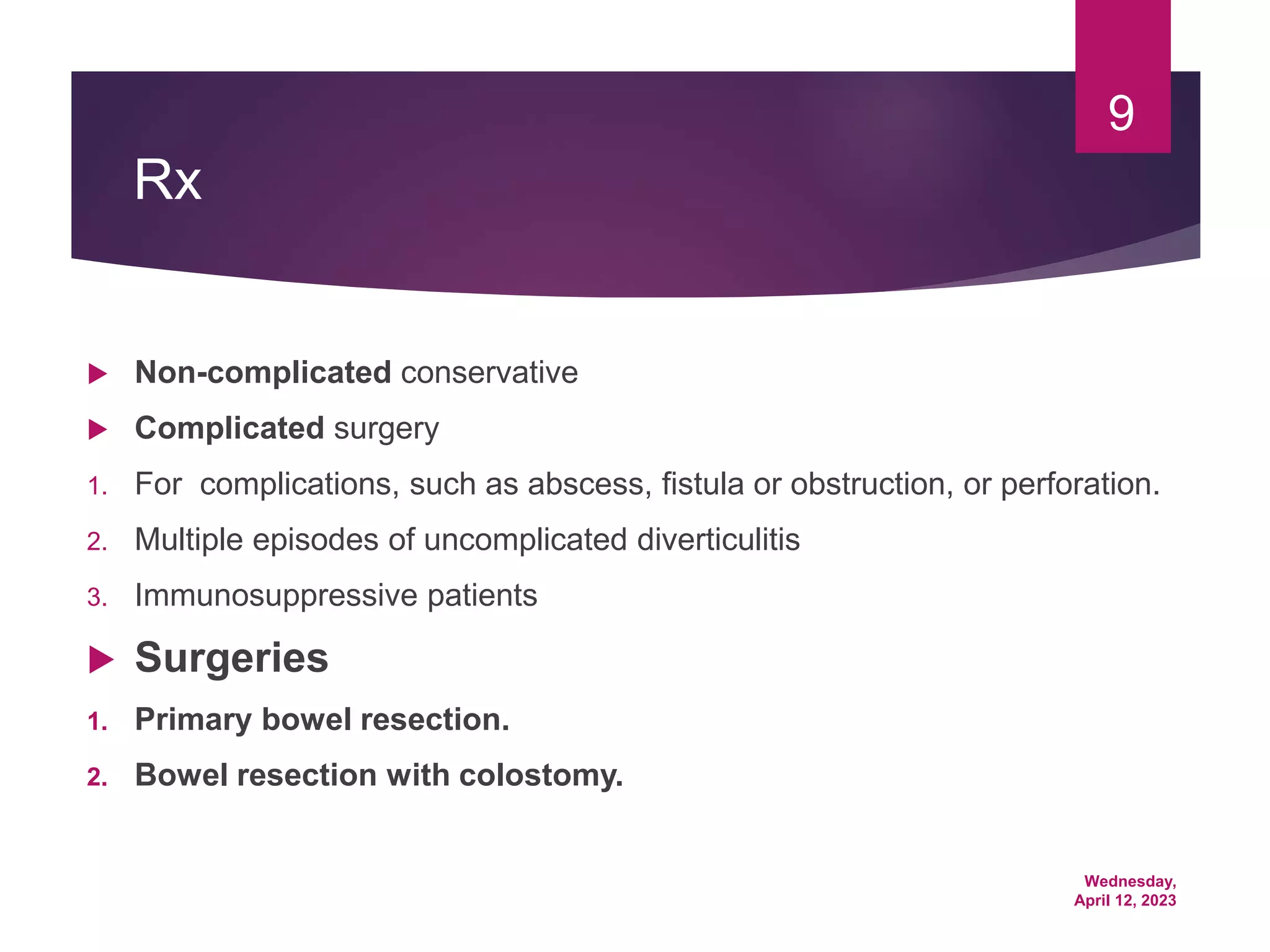 Wednesday,
April 12, 2023
9
Rx
 Non-complicated conservative
 Complicated surgery
1. For complications, such as abscess, fistula or obstruction, or perforation.
2. Multiple episodes of uncomplicated diverticulitis
3. Immunosuppressive patients
 Surgeries
1. Primary bowel resection.
2. Bowel resection with colostomy.
 