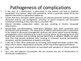 Pathogenesis of complications
1. If the neck of a diverticulum is obstructed, it may distend and lead to bacterial
overgrowth and invasion, often with perforation, which is generally walled off by the
adjacent mesocolon or appendices epiploicae.
2. Factors that favor increased colonic pressures are altered autonomic activity (seen with
decreased exercise and neostigmine), activation of opioid receptors, and decreased
mechanical stretching of the colon due to a low-fiber diet.
3. Altered microbial composition within the gut, resulting in chronic low-grade
inflammation.
4. Nonsteroidal anti-inflammatory medications (NSAIDs) have been associated with
diverticulitis and perforation. The association of NSAIDs with diverticulitis is postulated
to be related to decreased prostaglandin synthesis and direct topical mucosal damage.
prostaglandins aid in maintaining the colonic mucosal barrier by stimulating mucin and
bicarbonate secretion and increasing mucosal blood flow, In addition, NSAIDs are weak
acids that may denude epithelial cells, resulting in increased mucosal permeability,
ulceration, and the translocation of bacteria and toxins
5. a diet low in fiber; fibers protection by increasing stool weight and water content, fiber
helps reduce colonic segmentation pressures, which may protect against perforation
6. Red meat: predispose to perforation as associated with apoptosis of colonic epithelial
cells
7. Nut, corn and popcorn consumption did not increase the risk of diverticulosis or
diverticular complications
 