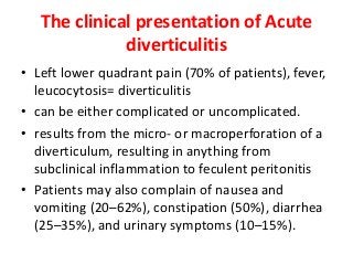 The clinical presentation of Acute
diverticulitis
• Left lower quadrant pain (70% of patients), fever,
leucocytosis= diverticulitis
• can be either complicated or uncomplicated.
• results from the micro- or macroperforation of a
diverticulum, resulting in anything from
subclinical inflammation to feculent peritonitis
• Patients may also complain of nausea and
vomiting (20–62%), constipation (50%), diarrhea
(25–35%), and urinary symptoms (10–15%).
 