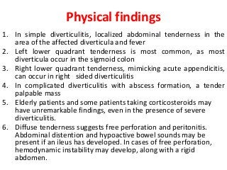 Physical findings
1. In simple diverticulitis, localized abdominal tenderness in the
area of the affected diverticula and fever
2. Left lower quadrant tenderness is most common, as most
diverticula occur in the sigmoid colon
3. Right lower quadrant tenderness, mimicking acute appendicitis,
can occur in right sided diverticulitis
4. In complicated diverticulitis with abscess formation, a tender
palpable mass
5. Elderly patients and some patients taking corticosteroids may
have unremarkable findings, even in the presence of severe
diverticulitis.
6. Diffuse tenderness suggests free perforation and peritonitis.
Abdominal distention and hypoactive bowel sounds may be
present if an ileus has developed. In cases of free perforation,
hemodynamic instability may develop, along with a rigid
abdomen.
 