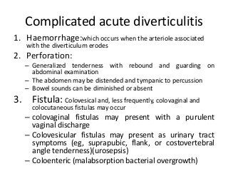 Complicated acute diverticulitis
1. Haemorrhage:which occurs when the arteriole associated
with the diverticulum erodes
2. Perforation:
– Generalized tenderness with rebound and guarding on
abdominal examination
– The abdomen may be distended and tympanic to percussion
– Bowel sounds can be diminished or absent
3. Fistula: Colovesical and, less frequently, colovaginal and
colocutaneous fistulas may occur
– colovaginal fistulas may present with a purulent
vaginal discharge
– Colovesicular fistulas may present as urinary tract
symptoms (eg, suprapubic, flank, or costovertebral
angle tenderness)(urosepsis)
– Coloenteric (malabsorption bacterial overgrowth)
 