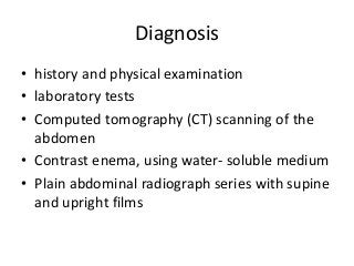 Diagnosis
• history and physical examination
• laboratory tests
• Computed tomography (CT) scanning of the
abdomen
• Contrast enema, using water- soluble medium
• Plain abdominal radiograph series with supine
and upright films
 
