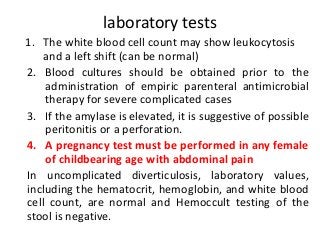 laboratory tests
1. The white blood cell count may show leukocytosis
and a left shift (can be normal)
2. Blood cultures should be obtained prior to the
administration of empiric parenteral antimicrobial
therapy for severe complicated cases
3. If the amylase is elevated, it is suggestive of possible
peritonitis or a perforation.
4. A pregnancy test must be performed in any female
of childbearing age with abdominal pain
In uncomplicated diverticulosis, laboratory values,
including the hematocrit, hemoglobin, and white blood
cell count, are normal and Hemoccult testing of the
stool is negative.
 