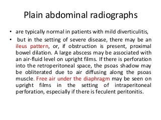 Plain abdominal radiographs
• are typically normal in patients with mild diverticulitis,
• but in the setting of severe disease, there may be an
ileus pattern, or, if obstruction is present, proximal
bowel dilation. A large abscess may be associated with
an air-fluid level on upright films. If there is perforation
into the retroperitoneal space, the psoas shadow may
be obliterated due to air diffusing along the psoas
muscle. Free air under the diaphragm may be seen on
upright films in the setting of intraperitoneal
perforation, especially if there is feculent peritonitis.
 