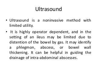 Ultrasound
• Ultrasound is a noninvasive method with
limited utility.
• It is highly operator dependent, and in the
setting of an ileus may be limited due to
distention of the bowel by gas. It may identify
a phlegmon, abscess, or bowel wall
thickening. It can be helpful in guiding the
drainage of intra-abdominal abscesses.
 