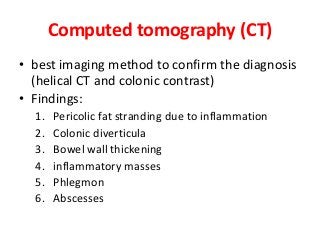 Computed tomography (CT)
• best imaging method to confirm the diagnosis
(helical CT and colonic contrast)
• Findings:
1. Pericolic fat stranding due to inflammation
2. Colonic diverticula
3. Bowel wall thickening
4. inflammatory masses
5. Phlegmon
6. Abscesses
 