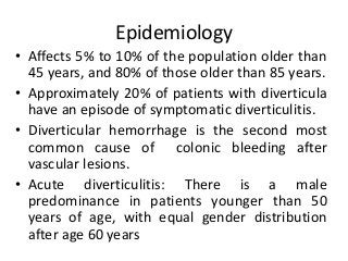 Epidemiology
• Affects 5% to 10% of the population older than
45 years, and 80% of those older than 85 years.
• Approximately 20% of patients with diverticula
have an episode of symptomatic diverticulitis.
• Diverticular hemorrhage is the second most
common cause of colonic bleeding after
vascular lesions.
• Acute diverticulitis: There is a male
predominance in patients younger than 50
years of age, with equal gender distribution
after age 60 years
 