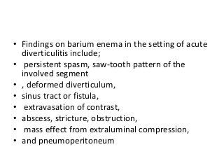 • Findings on barium enema in the setting of acute
diverticulitis include;
• persistent spasm, saw-tooth pattern of the
involved segment
• , deformed diverticulum,
• sinus tract or fistula,
• extravasation of contrast,
• abscess, stricture, obstruction,
• mass effect from extraluminal compression,
• and pneumoperitoneum
 