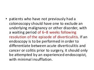 • patients who have not previously had a
colonoscopy should have one to exclude an
underlying malignancy or other disorder, with
a waiting period of 6–8 weeks following
resolution of the episode of diverticulitis. If an
endoscopy is to be performed in order to
differentiate between acute diverticulitis and
cancer or colitis prior to surgery, it should only
be attempted by an experienced endoscopist,
with minimal insufflation.
 