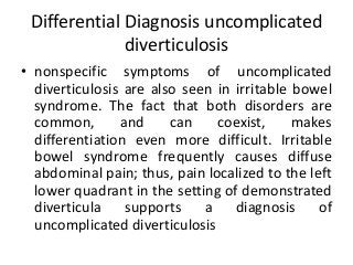 Differential Diagnosis uncomplicated
diverticulosis
• nonspecific symptoms of uncomplicated
diverticulosis are also seen in irritable bowel
syndrome. The fact that both disorders are
common, and can coexist, makes
differentiation even more difficult. Irritable
bowel syndrome frequently causes diffuse
abdominal pain; thus, pain localized to the left
lower quadrant in the setting of demonstrated
diverticula supports a diagnosis of
uncomplicated diverticulosis
 