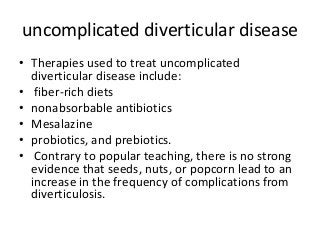 uncomplicated diverticular disease
• Therapies used to treat uncomplicated
diverticular disease include:
• fiber-rich diets
• nonabsorbable antibiotics
• Mesalazine
• probiotics, and prebiotics.
• Contrary to popular teaching, there is no strong
evidence that seeds, nuts, or popcorn lead to an
increase in the frequency of complications from
diverticulosis.
 