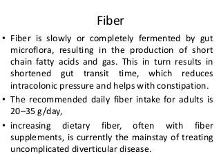 Fiber
• Fiber is slowly or completely fermented by gut
microflora, resulting in the production of short
chain fatty acids and gas. This in turn results in
shortened gut transit time, which reduces
intracolonic pressure and helps with constipation.
• The recommended daily fiber intake for adults is
20–35 g/day,
• increasing dietary fiber, often with fiber
supplements, is currently the mainstay of treating
uncomplicated diverticular disease.
 