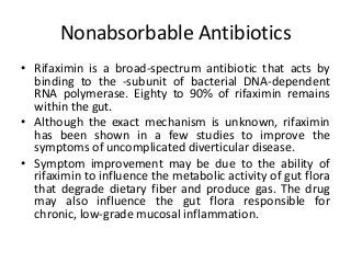 Nonabsorbable Antibiotics
• Rifaximin is a broad-spectrum antibiotic that acts by
binding to the -subunit of bacterial DNA-dependent
RNA polymerase. Eighty to 90% of rifaximin remains
within the gut.
• Although the exact mechanism is unknown, rifaximin
has been shown in a few studies to improve the
symptoms of uncomplicated diverticular disease.
• Symptom improvement may be due to the ability of
rifaximin to influence the metabolic activity of gut flora
that degrade dietary fiber and produce gas. The drug
may also influence the gut flora responsible for
chronic, low-grade mucosal inflammation.
 