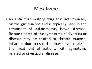Mesalazine
• an anti-inflammatory drug that acts topically
on the gut mucosa and is typically used in the
treatment of inflammatory bowel disease.
Because some of the symptoms of diverticular
disease may be related to chronic mucosal
inflammation, mesalazine may have a role in
the treatment of patients with symptoms
related to diverticular disease.
 